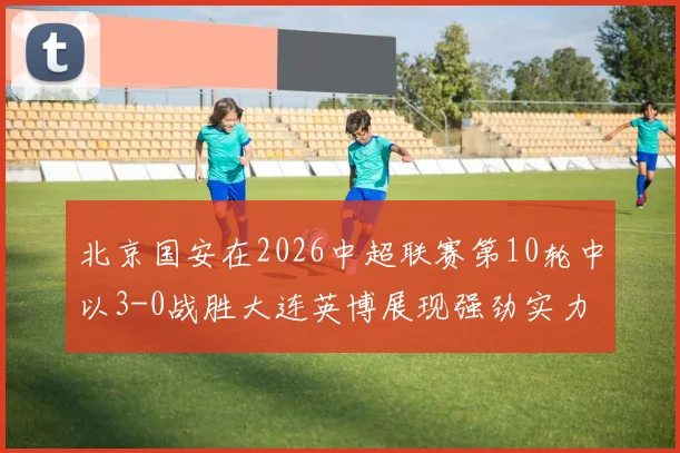 北京国安在2026中超联赛第10轮中以3-0战胜大连英博展现强劲实力