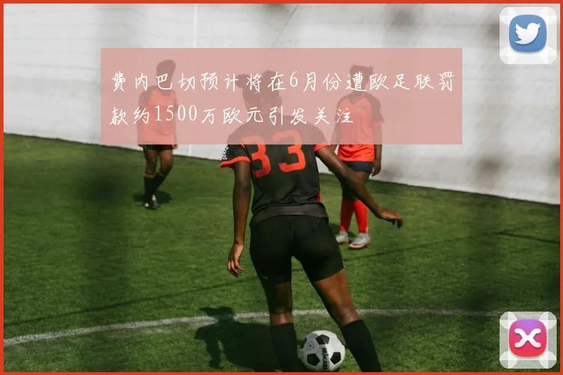 费内巴切预计将在6月份遭欧足联罚款约1500万欧元引发关注