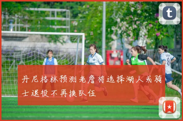 丹尼格林预测老詹将选择湖人或骑士退役不再换队伍