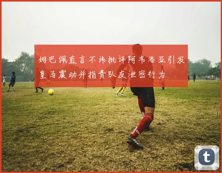 姆巴佩直言不讳批评阿韦洛亚引发皇马震动并指责队友泄密行为