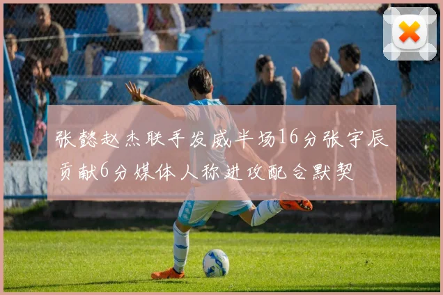 张懿赵杰联手发威半场16分张宇辰贡献6分媒体人称进攻配合默契