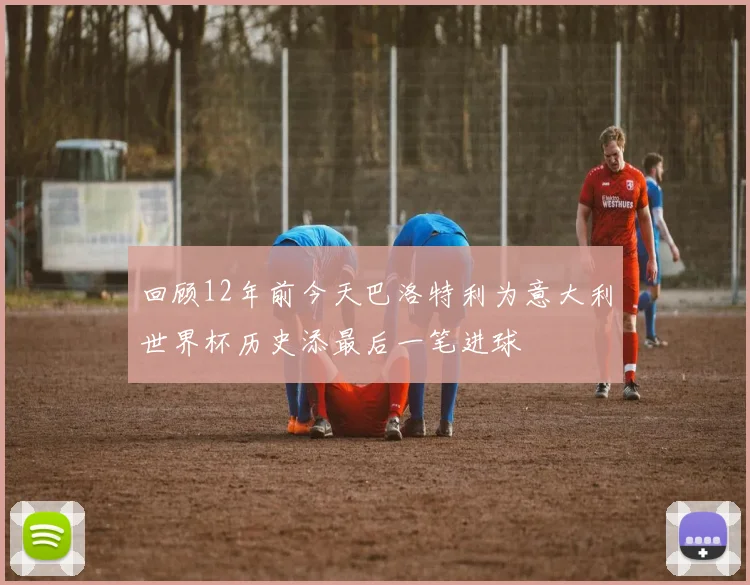 回顾12年前今天巴洛特利为意大利世界杯历史添最后一笔进球