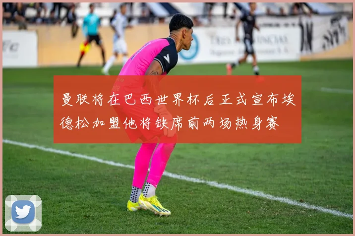曼联将在巴西世界杯后正式宣布埃德松加盟他将缺席前两场热身赛