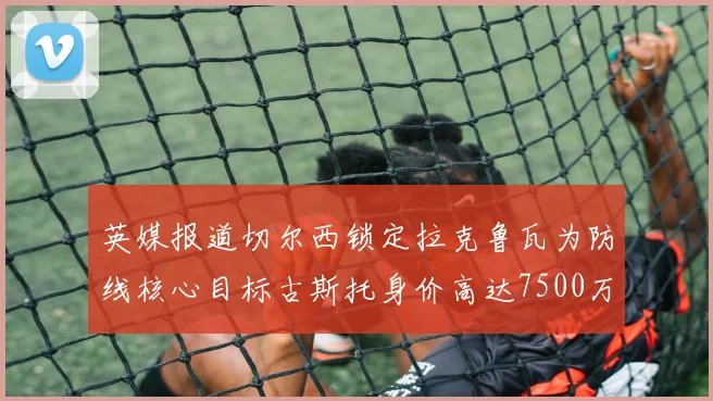 英媒报道切尔西锁定拉克鲁瓦为防线核心目标古斯托身价高达7500万镑