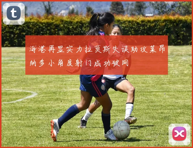 海港再显实力拉莫斯失误助攻莱昂纳多小角度射门成功破网