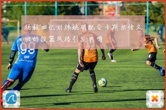 杨毅回忆刘炜姚明配合卡斯尔传文班的投篮风格引发共鸣