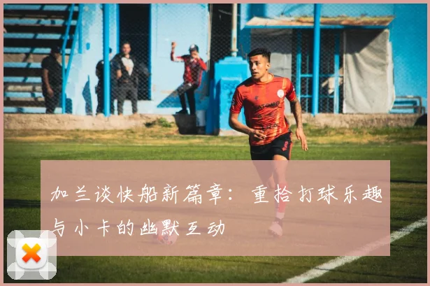 加兰谈快船新篇章：重拾打球乐趣与小卡的幽默互动